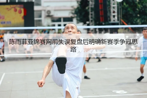 陈雨菲亚锦赛网前失误复盘后明确新赛季争冠思路