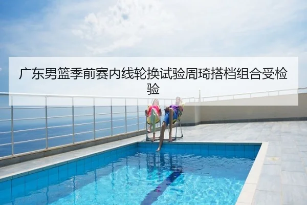 广东男篮季前赛内线轮换试验周琦搭档组合受检验